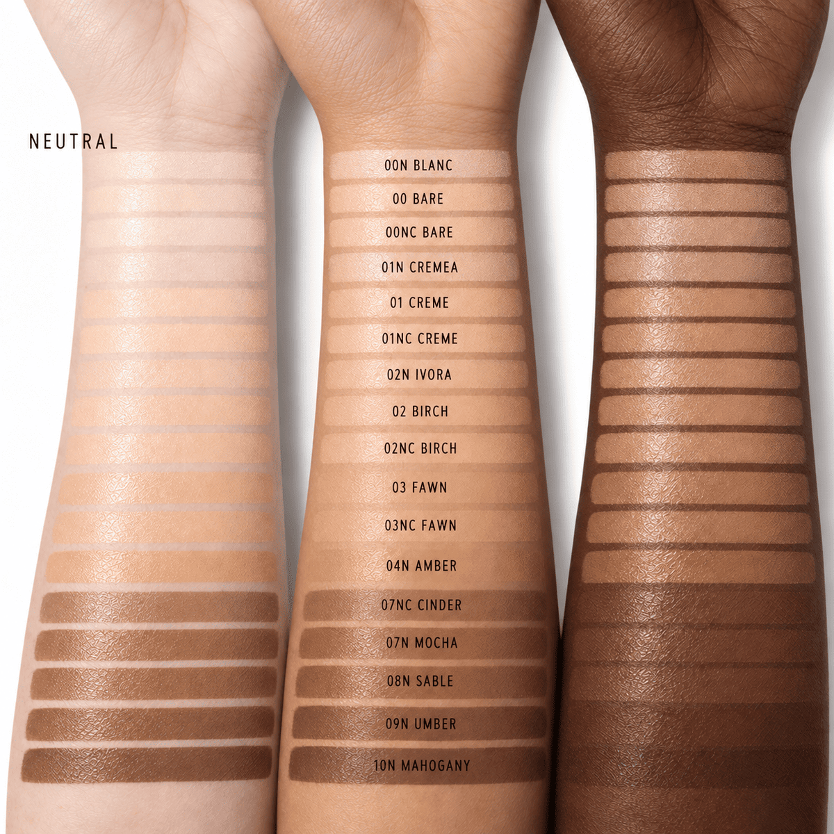 00 BARE,01 CREME,02 BIRCH,03 FAWN,00N BLANC,01N CREMEA,02N IVORA,00NC BARE,01NC CREME,02NC BIRCH,03NC FAWN,04N AMBER,07NC CINDER,07N MOCHA,08N SABLE,09N UMBER,10N MAHOGANY